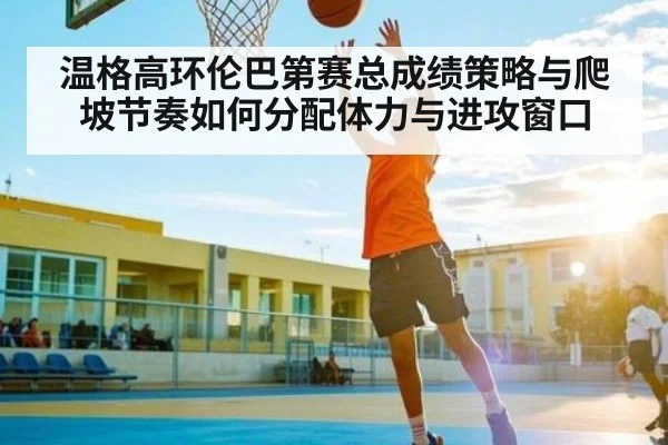 温格高环伦巴第赛总成绩策略与爬坡节奏如何分配体力与进攻窗口